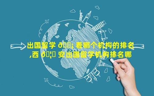 出国留学 🐡 看哪个机构的排名,西 🦄 安出国留学机构排名哪家口碑